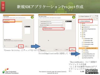実
習

新規NDKアプリケーションProject作成

マスタ タイトルの書式設定
「Create Activity」にチェックをつけて「Next」
TitleはApplication名に変更して「Finish」

This material is licensed under the Creative Commons
License BY-NC-SA 4.0.

「BarcodeReader」という新規の
プロジェクトが完成
（ここまでは通常のAndroidアプ
リケーションのプロジェクトで
す）
5-288

288

 