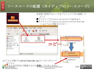 実
習

ソースコードの配置（ネイティブのソースコード）
本実習で使用するコードをプロジェクト内に配置（コ
ピー）
●デスクトップ/source_of_native/logdebug.h
●デスクトップ/source_of_native/serial-barcode
→ jniフォルダ配下にコピー

マスタ タイトルの書式設定
コピー

jniフォルダ配下にserial-barcode.cppというC++のコード
ファイル
がありますが今回はCで開発するので削除してかまいませんCommons
This material is licensed under the Creative
License BY-NC-SA 4.0.

5-293

 