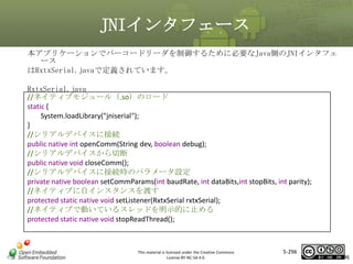 JNIインタフェース
本アプリケーションでバーコードリーダを制御するために必要なJava側のJNIインタフェ
ース
はRxtxSerial.javaで定義されています。
RxtxSerial.java
//ネイティブモジュール（.so）のロード
static {
System.loadLibrary("jniserial");
}
//シリアルデバイスに接続
public native int openComm(String dev, boolean debug);
//シリアルデバイスから切断
public native void closeComm();
//シリアルデバイスに接続時のパラメータ設定
private native boolean setCommParams(int baudRate, int dataBits,int stopBits, int parity);
//ネイティブに自インスタンスを渡す
protected static native void setListener(RxtxSerial rxtxSerial);
//ネイティブで動いているスレッドを明示的に止める
protected static native void stopReadThread();

マスタ タイトルの書式設定

This material is licensed under the Creative Commons
License BY-NC-SA 4.0.

5-296

296

 