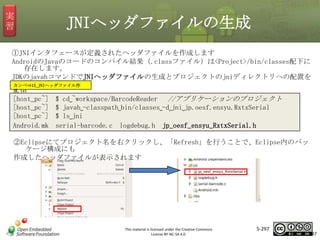 実
習

JNIヘッダファイルの生成

①JNIインタフェースが定義されたヘッダファイルを作成します
AndroidのJavaのコードのコンパイル結果（.classファイル）は<Project>/bin/classes配下に
存在します。
JDKのjavahコマンドでJNIヘッダファイルの生成とプロジェクトのjniディレクトリへの配置を
行います。
カンペ⇒15_JNIヘッダファイル作
成.txt

[host_pc~]
[host_pc~]
[host_pc~]
Android.mk

$ cd␣~workspace/BarcodeReader //アプリケーションのプロジェクト
$ javah␣-classpath␣bin/classes␣-d␣jni␣jp.oesf.ensyu.RxtxSerial
$ ls␣jni
serial-barcode.c logdebug.h jp_oesf_ensyu_RxtxSerial.h

マスタ タイトルの書式設定

②Eclipseにてプロジェクト名を右クリックし、「Refresh」を行うことで、Eclipse内のパッ
ケージ構成にも
作成したヘッダファイルが表示されます

This material is licensed under the Creative Commons
License BY-NC-SA 4.0.

5-297

297

 