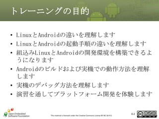 トレーニングの目的
• LinuxとAndroidの違いを理解します
• LinuxとAndroidの起動手順の違いを理解します
• 組込みLinuxとAndroidの開発環境を構築できるよ
うになります
• Androidのビルドおよび実機での動作方法を理解
します
• 実機のデバッグ方法を理解します
• 演習を通してプラットフォーム開発を体験します

This material is licensed under the Creative Commons License BY-NC-SA 4.0.

0-2

2

 