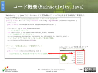 参
考

コード概要(MainActivity.java)
MainActivity.javaではバーコードで読み取ったコードを表示する画面の実装をし
ています

//ActivityクラスにOnSerialListenerインタフェースを実装する
public class MainActivity extends Activity implements OnSerialListener {
@Override
public void onCreate(Bundle savedInstanceState) {
：
RxtxSerial sp = new RxtxSerial();
// シリアルポートオープン
int devStatus = sp.openComm(SERIAL_PORT, true);
//シリアル通信パラメータのセット
sp.setCommMode(BAUDRATE, DATABITS_8, STOPBITS_1, PARITY_NONE);
//シリアルライブラリに自インスタンスを渡して受信待ち開始
sp.setOnSerialListener(this);
：
}
//バーコードが読み取ったコード受信用メソッド
main_activity.xmlで定義されたレイア
@Override
ウト

マスタ タイトルの書式設定

public void onReceive(String id) {
//idの値により、画面に表示するコンテンツを選択、表示
}

This material is licensed under the Creative Commons
License BY-NC-SA 4.0.

5-299

 