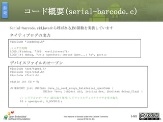 参
考

コード概要(serial-barcode.c)
Serial-barcode.cはJavaから呼ばれるJNI関数を実装しています

ネイティブログの出力
#include "logdebug.h"
//ログ出力例
LOGD_IF(debug, "JNI: +setListener");
LOGD_IF( debug, "JNI: openPort: Device Open...: %s", port);

マスタ タイトルの書式設定

デバイスファイルのオープン
#include <sys/types.h>
#include <sys/stat.h>
#include <fcntl.h>
static int fd = 0;
JNIEXPORT jint JNICALL Java_jp_oesf_ensyu_RxtxSerial_openComm (
JNIEnv *env, jobject obj, jstring dev, jboolean debug_flag) {
// シリアルのオープン(読み取り専用)してファイルディスクリプタを受け取る
fd = open(port, O_RDONLY);
：

This material is licensed under the Creative Commons
License BY-NC-SA 4.0.

5-301

301

 