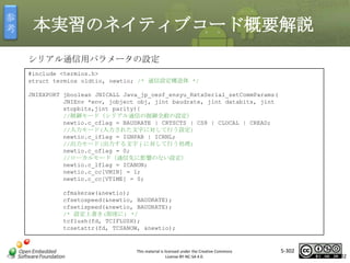 参
考

本実習のネイティブコード概要解説
シリアル通信用パラメータの設定
#include <termios.h>
struct termios oldtio, newtio; /* 通信設定構造体 */
JNIEXPORT jboolean JNICALL Java_jp_oesf_ensyu_RxtxSerial_setCommParams(
JNIEnv *env, jobject obj, jint baudrate, jint databits, jint
stopbits,jint parity){
//制御モード（シリアル通信の制御全般の設定）
newtio.c_cflag = BAUDRATE | CRTSCTS | CS8 | CLOCAL | CREAD;
//入力モード(入力された文字に対して行う設定)
newtio.c_iflag = IGNPAR | ICRNL;
//出力モード(出力する文字ｊに対して行う処理)
newtio.c_oflag = 0;
//ローカルモード（通信先に影響のない設定）
newtio.c_lflag = ICANON;
newtio.c_cc[VMIN] = 1;
newtio.c_cc[VTIME] = 0;

マスタ タイトルの書式設定

cfmakeraw(&newtio);
cfsetospeed(&newtio, BAUDRATE);
cfsetispeed(&newtio, BAUDRATE);
/* 設定上書き(即座に) */
tcflush(fd, TCIFLUSH);
tcsetattr(fd, TCSANOW, &newtio);

This material is licensed under the Creative Commons
License BY-NC-SA 4.0.

5-302

302

 
