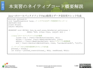 参
考

本実習のネイティブコード概要解説
Javaへのコールバックメソッドのmid取得とデータ受信用スレッド生成
#include <pthread.h>
void *readThread(void *arg); /* シリアル入力データ受信用のスレッド */
jmethodID mid;
jclass mClass;
jobject mObject;

マスタ タイトルの書式設定

JNIEXPORT void JNICALL Java_jp_oesf_ensyu_RxtxSerial_setListener (
JNIEnv *env, jclass clazz, jobject obj) {
：
//JavaへのコールバックメソッドIDの取得
jclass claz = (*env)->GetObjectClass(env, obj);
mClass = (jclass) (*env)->NewGlobalRef(env, claz);
mObject = (*env)->NewGlobalRef(env, obj);//グローバル参照取得
mid = (*env)->GetStaticMethodID(env, clazz, "callBackFromJNI", "(I)V");
：
// バーコードからの信号受信待ちのスレッドを生成
pthread_t thread_;
int status = pthread_create(&thread_, NULL, readThread, NULL);
：

This material is licensed under the Creative Commons
License BY-NC-SA 4.0.

5-303

303

 