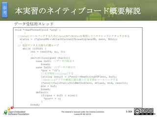 参
考

本実習のネイティブコード概要解説
データ受信用スレッド
void *readThread(void *arg) {
：
//JavaにコールバックするためにJavaVMのJNIEnvを取得してこのスレッドにアタッチさせる
status = (*gJavaVM)->AttachCurrentThread(gJavaVM, &env, NULL);
：
// 受信データ入力待ちの間ループ
while (!STOP) {
res = read(fd, &c, 1);
：
switch((unsigned char)c){
case 0x0C: //データの始まり
break;
case 0x0D: //データの終わり
*pos = '0';
//文字列をjstringにする
jstring result = (*env)->NewStringUTF(env, buf);
//Androidアプリの画面に読み取った文字列をコールバックする
(*env)->CallStaticVoidMethod(env, mClass, mid, result);
pos = buf;
break;
default:
if((pos - buf) < size){
*pos++ = c;
}
break;

マスタ タイトルの書式設定

This material is licensed under the Creative Commons
License BY-NC-SA 4.0.

5-304

304

 