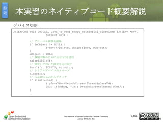 参
考

本実習のネイティブコード概要解説
デバイス切断
JNIEXPORT void JNICALL Java_jp_oesf_ensyu_RxtxSerial_closeComm (JNIEnv *env,
jobject obj) {
：
// グローバル参照を削除
if (mObject != NULL) {
(*env)->DeleteGlobalRef(env, mObject);
}
mObject = NULL;
// 強制中断のためにSIGINTを送信
raise(SIGINT);
// 保管しておいた設定を元に戻す
ioctl(fd, TCSETS, &oldtio);
// シリアルデバイスのクローズ
close(fd);
// readThreadからデタッチ
if (isAttached) {
(*gJavaVM)->DetachCurrentThread(gJavaVM);
LOGD_IF(debug, "JNI: DetachCurrentThread DONE");
}
：

マスタ タイトルの書式設定

This material is licensed under the Creative Commons
License BY-NC-SA 4.0.

5-306

306

 