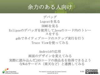 余力のある人向け
デバッグ
Logcatを見る
DDMSを見る
Eclipseのデバッガを使用してJavaのコード内のトレー
スをする
gdbでネイティブコードのステップ実行を行う
Trace Viewを使ってみる

マスタ タイトルの書式設定

Androidの応用
画面のデザインを変えてみる
実際に読み込んだJANコードの商品名を取得できるよう
なWebサービス（楽天など）と連携してみる
This material is licensed under the Creative Commons
License BY-NC-SA 4.0.

5-313

313

 