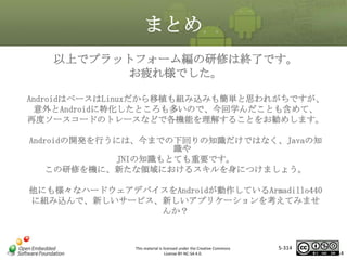 まとめ
以上でプラットフォーム編の研修は終了です。
お疲れ様でした。
AndroidはベースはLinuxだから移植も組み込みも簡単と思われがちですが、
意外とAndroidに特化したところも多いので、今回学んだことも含めて、
再度ソースコードのトレースなどで各機能を理解することをお勧めします。

マスタ タイトルの書式設定

Androidの開発を行うには、今までの下回りの知識だけではなく、Javaの知
識や
JNIの知識もとても重要です。
この研修を機に、新たな領域におけるスキルを身につけましょう。
他にも様々なハードウェアデバイスをAndroidが動作しているArmadillo440
に組み込んで、新しいサービス、新しいアプリケーションを考えてみませ
んか？

This material is licensed under the Creative Commons
License BY-NC-SA 4.0.

5-314

314

 