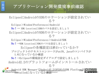 参
考

アプリケーション開発環境事前確認
EclipseにAndroidのSDKのロケーションが設定されてい
る？
Eclipse＞Window>Preferences>Android
No！→ SDK LocationにSDKのパスを設定しましょう

マスタ タイトルの書式設定

EclipseにAndroidのNDKのロケーションが設定されてい
る？
Eclipse＞Window>Preferences＞Android>NDK
No！→NDK LocationにNDKのパスを設定しましょう

Eclipseの各種設定は終わっているか？
プロジェクトのテキストエンコードがutf8、Javaのコンパイラが
1.6になっているか確認
No！→Eclipseの環境設定ダイアログで設定しましょう

Android2.2のプラットフォームがインストールされてい
る？
Android SDK ManagerでAndroid2.2(API8)のSDK Platformが
5-320
This material is licensed under the Creative Commons
License BY-NC-SA 4.0.
installedになっているか確認

320

 