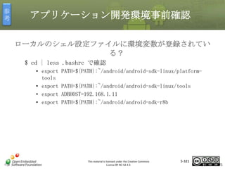 参
考

アプリケーション開発環境事前確認
ローカルのシェル設定ファイルに環境変数が登録されてい
る？
$ cd | less .bashrc で確認
• export
tools
• export
• export
• export

PATH=${PATH}:~/android/android-sdk-linux/platform-

マスタ タイトルの書式設定
PATH=${PATH}:~/android/android-sdk-linux/tools
ADBHOST=192.168.1.11
PATH=${PATH}:~/android/android-ndk-r8b

This material is licensed under the Creative Commons
License BY-NC-SA 4.0.

5-321

321

 