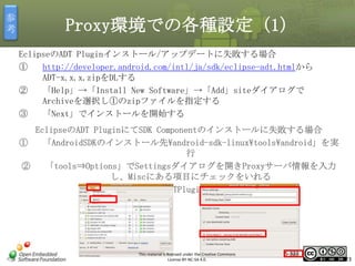 参
考

Proxy環境での各種設定（1）
EclipseのADT Pluginインストール/アップデートに失敗する場合
①
http://developer.android.com/intl/ja/sdk/eclipse-adt.htmlから
ADT-x.x.x.zipをDLする
②
「Help」→「Install New Software」→「Add」siteダイアログで
Archiveを選択し①のzipファイルを指定する
③
「Next」でインストールを開始する

マスタ タイトルの書式設定

EclipseのADT PluginにてSDK Componentのインストールに失敗する場合
①
「AndroidSDKのインストール先android-sdk-linuxtoolsandroid」を実
行
②
「tools⇒Options」でSettingsダイアログを開きProxyサーバ情報を入力
し、Miscにある項目にチェックをいれる
③
EclipseのADTPluginにてリトライ

This material is licensed under the Creative Commons
License BY-NC-SA 4.0.

5-323

323

 