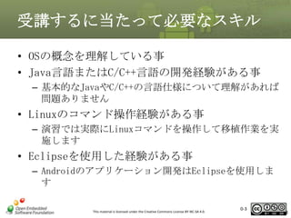受講するに当たって必要なスキル
• OSの概念を理解している事
• Java言語またはC/C++言語の開発経験がある事
– 基本的なJavaやC/C++の言語仕様について理解があれば
問題ありません

• Linuxのコマンド操作経験がある事
– 演習では実際にLinuxコマンドを操作して移植作業を実
施します

• Eclipseを使用した経験がある事
– Androidのアプリケーション開発はEclipseを使用しま
す
This material is licensed under the Creative Commons License BY-NC-SA 4.0.

0-3

3

 