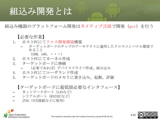 組込み開発とは
組込み機器のプラットフォーム開発はネイティブ言語で開発（gcc）を行う
【必要な作業】
1.

ホストPCにてクロス開発環境構築
–

2.
3.

ホストPCにてカーネル作成
ターゲットボードに移植
–

4.
5.

ターゲットボードのチップのアーキテクトに適用したクロスコンパイル環境で
あること
（ARM, x86, ・・・）

（必要であれば）デバイスドライバ作成、組み込み

ホストPCにてユーザランド作成
ターゲットボードのメモリに書き込み、起動、評価

【ターゲットボードに最低限必要なインタフェース】
–
–
–

ネットワークポート（LANなど）
シリアルポート（RS232Cなど）
JTAG (ICE接続などに使用)

This material is licensed under the Creative Commons License BY-NC-SA 4.0.

0-42

42

 