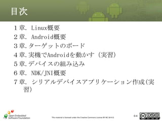 目次
１章. Linux概要
２章. Android概要
３章.ターゲットのボード
４章.実機でAndroidを動かす（実習）
５章.デバイスの組み込み
６章. NDK/JNI概要
７章. シリアルデバイスアプリケーション作成(実
習)

This material is licensed under the Creative Commons License BY-NC-SA 4.0.

0-4

4

 
