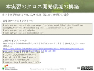 本実習のクロス開発環境の構築
ホストPCがUbuntu ver.10.0.4LTS (32_bit x86版)の場合
必要なツールのインストール
$ sudo apt-get install git-core gnupg flex bison gperf libsdl-dev libesd0-dev
libwxgtk2.6-dev build-essential zip curl libncurses5-dev zlib1g-dev
$ sudo apt-get install valgrind
$ sudo apt-get install libreadline5-dev

JDK5のインストール
Oracleのサイトからlinnux用のバイナリをダウンロードします（ jdk-1_5_0_22-linuxi586.bin）
http://www.oracle.com/technetwork/java/javasebusiness/downloads/java-archivedownloads-javase5-419410.html#jdk-1.5.0_22-oth-JPR
$ chmod a+x jdk-1_5_0_22-linux-i586.bin
$ ./jdk-1_5_0_22-linux-i586.bin
$ mv jdk1.5.0_22 java-5-oracle
$ sudo mkdir /usr/lib/jvm
$ sudo mv java-5-oracle /usr/lib/jvm
This material is licensed under the Creative Commons License BY-NC-SA 4.0.

0-50

50

 