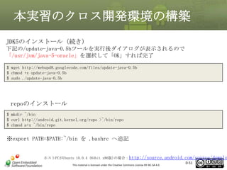 本実習のクロス開発環境の構築
JDK5のインストール（続き)
下記の/update-java-0.5bツールを実行後ダイアログが表示されるので
「/usr/jvm/java-5-oracle」を選択して「OK」すれば完了
$ wget http://webupd8.googlecode.com/files/update-java-0.5b
$ chmod +x update-java-0.5b
$ sudo ./update-java-0.5b

repoのインストール
$ mkdir ~/bin
$ curl http://android.git.kernel.org/repo >~/bin/repo
$ chmod a+x ~/bin/repo

※export PATH=$PATH:~/bin を .bashrc へ追記

ホストPCがUbuntu 10.0.4 (64bit x86版)の場合：http://source.android.com/source/downlo
0-51
This material is licensed under the Creative Commons License BY-NC-SA 4.0.
51

 