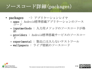 ソースコード詳細(packages)
• packages

-> アプリケーションレイヤ

– apps : Android標準搭載アプリケーションのソース
コード
– inputmethods : 入力用メソッドのソースコードが格
納
– providers : Android標準搭載サービスのソースコー
ド
– experimental : 製品には入らないテストツール
– wallpapers : ライブ壁紙のソースコード

This material is licensed under the Creative Commons License BY-NC-SA 4.0.

0-58

58

 