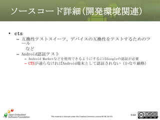 ソースコード詳細(開発環境関連)
• cts
– 互換性テストスイーツ、デバイスの互換性をテストするためのツ
ール
など
– Android認証テスト
– Android Marketなどを使用できるようにするにはGoogleの認証が必要

– CTSが通らなければAndroid端末として認証されない（かなり厳格）

This material is licensed under the Creative Commons License BY-NC-SA 4.0.

0-64

64

 