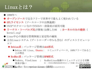 Linuxとは？






1998年～
オープンソースで完全フリーで世界中で最もよく使われている
GPLライセンス（ソースコードの公開義務）
UNIX*1のクローンなのでUNIXの一部資産が流用可能
リーナス・トーバルズ氏が開発/公開したOS ：カーネルのみの提供（
kernel.org）
 Linus中心の強固な管理体制と安定性の確保
 主なLinuxシステム（ブートローダーやfsも含む）のディストリビューシ
ョン
 Debian系：パッケージ管理はdeb形式
 Debian GNU Linux、Ubuntu：
とが理念

コミュニティベース、100%フリーであるこ

 RedHat系：パッケージ管理はRPM形式
 Fedora、VineLinux ： RedHatLinux後継のコミュニティによる実験
要素が強い

*1 : UNIXは現在BSD系UNIXとして存続（FreeBSD,NetBSD）

This material is Linux（商用）
 RedHat Enterpriselicensed under the Creative Commons License BY-NC-SA 4.0.

0-7

7

 