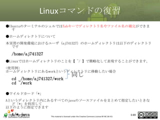 Linuxコマンドの復習
●UbuntuのターミナルのシェルではTabキーでディレクトリ名やファイル名の補完ができま
す
●ホームディレクトリについて
本実習の開発環境におけるユーザ（aj741327）のホームディレクトリは以下のディレクトリ
です

/home/aj741327
●Linuxではホームディレクトリのことを【 ~/ 】で簡略化して表現することができます。
<使用例>
ホームディレクトリにあるworkというディレクトリに移動したい場合

cd /home/aj741327/work
cd ~/work

同じ

●ワイルドカード「*」
Aというディレクトリ内にあるすべてのjavaのソースファイルをまとめて指定したいときな
ど「*」を利用して
以下のように指定できます

A/*.java

This material is licensed under the Creative Commons License BY-NC-SA 4.0.

0-89

 