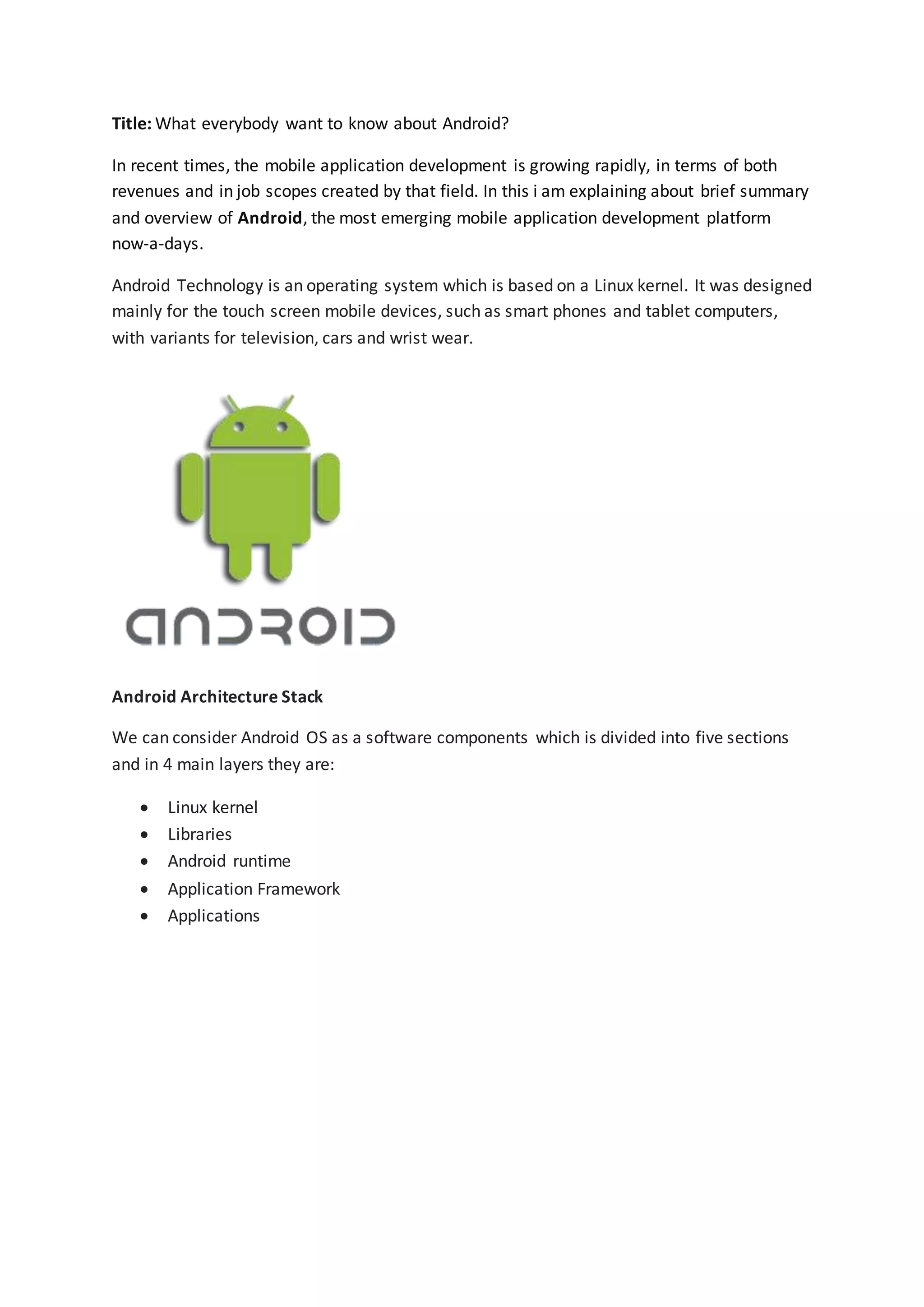 Title: What everybody want to know about Android?
In recent times, the mobile application development is growing rapidly, in terms of both
revenues and in job scopes created by that field. In this i am explaining about brief summary
and overview of Android, the most emerging mobile application development platform
now-a-days.
Android Technology is an operating system which is based on a Linux kernel. It was designed
mainly for the touch screen mobile devices, such as smart phones and tablet computers,
with variants for television, cars and wrist wear.
Android Architecture Stack
We can consider Android OS as a software components which is divided into five sections
and in 4 main layers they are:
 Linux kernel
 Libraries
 Android runtime
 Application Framework
 Applications
 