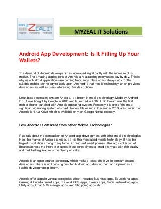 Android App Development: Is It Filling Up Your
Wallets?
The demand of Android developers has increased significantly with the increase of its
market. The amazing applications of Android are attracting many users day by day. This is
why new Android applications are coming frequently. Developers always look for the
suitable mobile technology to work upon. Android is that mobile technology which provides
developers as well as users interesting & wider options.
Linux based operating system Android, is a boom in mobile technology. Made by Android
Inc., it was bought by Google in 2005 and launched in 2007. HTC Dream was the first
mobile phone launched with Android operating system. Presently it is one of the most
significant operating system of smart phones. Released in December 2013 latest version of
Android is 4.4.2 Kitkat which is available only on Google Nexus recently.
How Android is different from other Mobile Technologies?
If we talk about the comparison of Android app development with other mobile technologies
then, the market of Android is wider, as it is the most used mobile technology. It has the
largest installation among many famous brands of smart phones. The large collection of
libraries attracts the interest of users. It supports almost all media formats with rich quality
and multitasking feature is the cherry on cake.
Android is an open source technology which makes it cost effective for consumers and
developers. There is no licensing cost for Android app development and it provides a
flexible development platform.
Android offer apps in various categories which includes Business apps, Educational apps,
Gaming & Entertainment apps, Travel & GPS apps, Events apps, Social networking apps,
Utility apps, Chat & Messenger apps, and Shopping apps etc.
MYZEAL IT Solutions
 