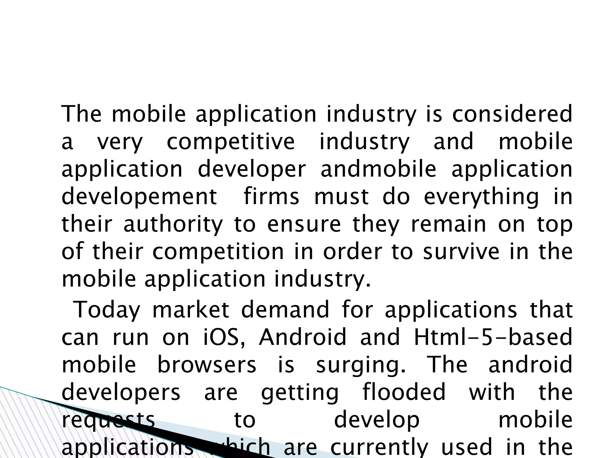 The mobile application industry is considered
a very competitive industry and mobile
application developer andmobile application
developement firms must do everything in
their authority to ensure they remain on top
of their competition in order to survive in the
mobile application industry.
Today market demand for applications that
can run on iOS, Android and Html-5-based
mobile browsers is surging. The android
developers are getting flooded with the
requests to develop mobile
applications which are currently used in the
 