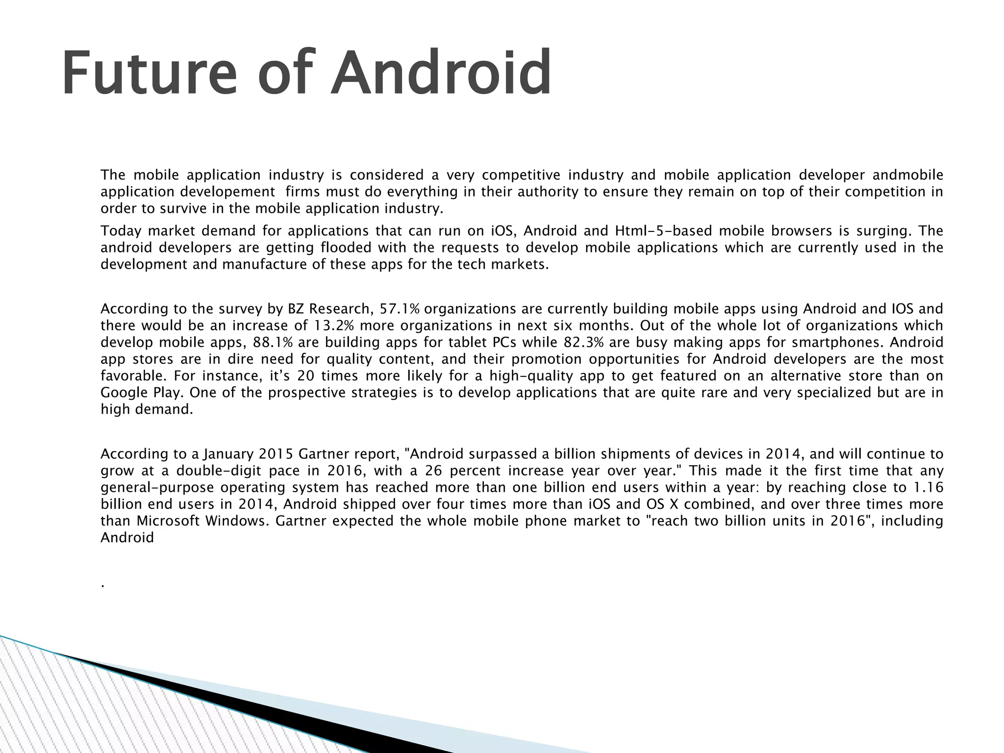 The mobile application industry is considered a very competitive industry and mobile application developer andmobile
application developement firms must do everything in their authority to ensure they remain on top of their competition in
order to survive in the mobile application industry.
Today market demand for applications that can run on iOS, Android and Html-5-based mobile browsers is surging. The
android developers are getting flooded with the requests to develop mobile applications which are currently used in the
development and manufacture of these apps for the tech markets.
According to the survey by BZ Research, 57.1% organizations are currently building mobile apps using Android and IOS and
there would be an increase of 13.2% more organizations in next six months. Out of the whole lot of organizations which
develop mobile apps, 88.1% are building apps for tablet PCs while 82.3% are busy making apps for smartphones. Android
app stores are in dire need for quality content, and their promotion opportunities for Android developers are the most
favorable. For instance, it’s 20 times more likely for a high-quality app to get featured on an alternative store than on
Google Play. One of the prospective strategies is to develop applications that are quite rare and very specialized but are in
high demand.
According to a January 2015 Gartner report, "Android surpassed a billion shipments of devices in 2014, and will continue to
grow at a double-digit pace in 2016, with a 26 percent increase year over year." This made it the first time that any
general-purpose operating system has reached more than one billion end users within a year: by reaching close to 1.16
billion end users in 2014, Android shipped over four times more than iOS and OS X combined, and over three times more
than Microsoft Windows. Gartner expected the whole mobile phone market to "reach two billion units in 2016", including
Android
.
Future of Android
 