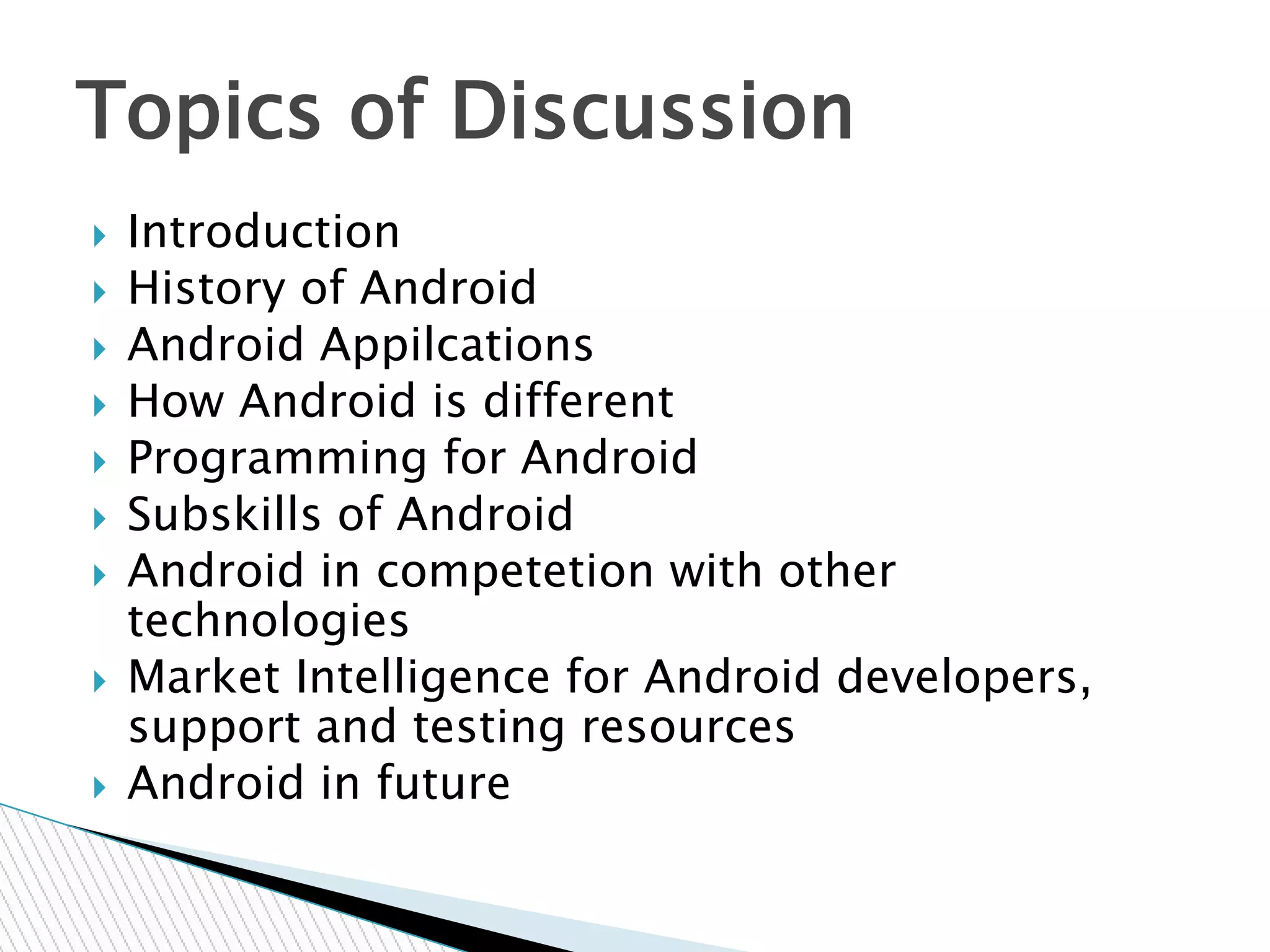  Introduction
 History of Android
 Android Appilcations
 How Android is different
 Programming for Android
 Subskills of Android
 Android in competetion with other
technologies
 Market Intelligence for Android developers,
support and testing resources
 Android in future
Topics of Discussion
 