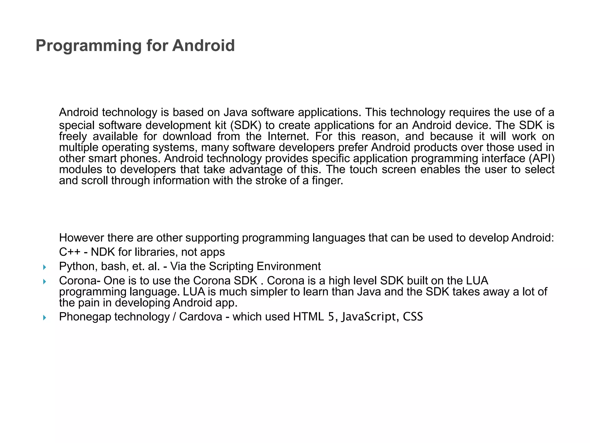 Android technology is based on Java software applications. This technology requires the use of a
special software development kit (SDK) to create applications for an Android device. The SDK is
freely available for download from the Internet. For this reason, and because it will work on
multiple operating systems, many software developers prefer Android products over those used in
other smart phones. Android technology provides specific application programming interface (API)
modules to developers that take advantage of this. The touch screen enables the user to select
and scroll through information with the stroke of a finger.
However there are other supporting programming languages that can be used to develop Android:
C++ - NDK for libraries, not apps
 Python, bash, et. al. - Via the Scripting Environment
 Corona- One is to use the Corona SDK . Corona is a high level SDK built on the LUA
programming language. LUA is much simpler to learn than Java and the SDK takes away a lot of
the pain in developing Android app.
 Phonegap technology / Cardova - which used HTML 5, JavaScript, CSS
Programming for Android
 