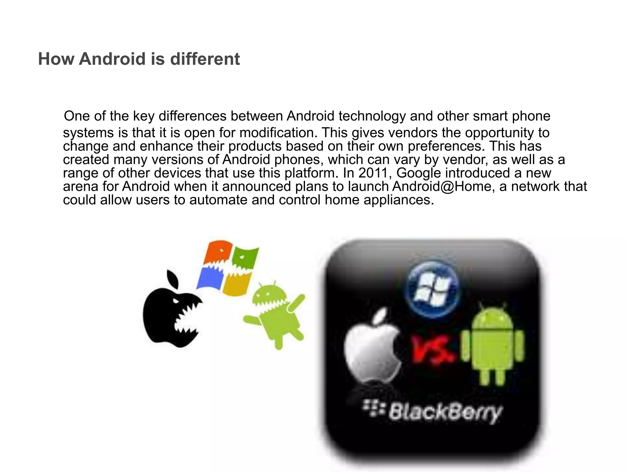 One of the key differences between Android technology and other smart phone
systems is that it is open for modification. This gives vendors the opportunity to
change and enhance their products based on their own preferences. This has
created many versions of Android phones, which can vary by vendor, as well as a
range of other devices that use this platform. In 2011, Google introduced a new
arena for Android when it announced plans to launch Android@Home, a network that
could allow users to automate and control home appliances.
How Android is different
 