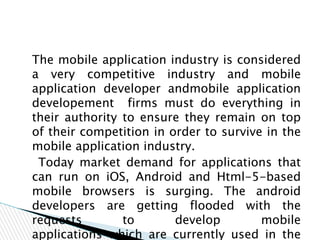 The mobile application industry is considered
a very competitive industry and mobile
application developer andmobile application
developement firms must do everything in
their authority to ensure they remain on top
of their competition in order to survive in the
mobile application industry.
Today market demand for applications that
can run on iOS, Android and Html-5-based
mobile browsers is surging. The android
developers are getting flooded with the
requests to develop mobile
applications which are currently used in the
 
