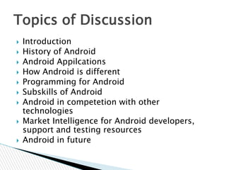  Introduction
 History of Android
 Android Appilcations
 How Android is different
 Programming for Android
 Subskills of Android
 Android in competetion with other
technologies
 Market Intelligence for Android developers,
support and testing resources
 Android in future
Topics of Discussion
 