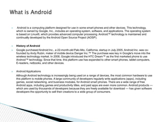  Android is a computing platform designed for use in some smart phones and other devices. This technology,
which is owned by Google, Inc., includes an operating system, software, and applications. The operating system
is based on Linux®, which provides advanced computer processing. Android™ technology is maintained and
continually developed by the Android Open Source Project (AOSP).
 History of Android
 Google purchased Android Inc., a 22-month-old Palo Alto, California, startup in July 2005. Android Inc. was co-
founded by Andy Rubin, maker of mobile device Danger Inc.™ The purchase was key in Google's move into the
wireless technology market. In 2008, Google introduced the HTC Dream™ as the first marketed phone to use
Android™ technology. Since that time, this platform use has expanded to other smart phones, tablet computers,
E-readers, netbooks, and other devices.
 Android Appilcations
Although Android technology is increasingly being used on a range of devices, the most common hardware to use
this platform is mobile phones. A large community of developers regularly write applications (apps), including
games, social networking, and business modules, for Android smart phones. There are a wide range of free
Android apps, including games and productivity titles, and paid apps are even more common. Android products —
which are used by thousands of developers because they are freely available for download — has given software
developers the opportunity to sell their creations to a wide group of consumers.
What is Android
 