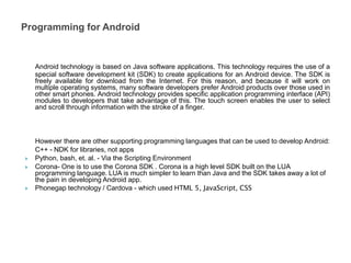 Android technology is based on Java software applications. This technology requires the use of a
special software development kit (SDK) to create applications for an Android device. The SDK is
freely available for download from the Internet. For this reason, and because it will work on
multiple operating systems, many software developers prefer Android products over those used in
other smart phones. Android technology provides specific application programming interface (API)
modules to developers that take advantage of this. The touch screen enables the user to select
and scroll through information with the stroke of a finger.
However there are other supporting programming languages that can be used to develop Android:
C++ - NDK for libraries, not apps
 Python, bash, et. al. - Via the Scripting Environment
 Corona- One is to use the Corona SDK . Corona is a high level SDK built on the LUA
programming language. LUA is much simpler to learn than Java and the SDK takes away a lot of
the pain in developing Android app.
 Phonegap technology / Cardova - which used HTML 5, JavaScript, CSS
Programming for Android
 