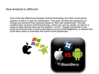 One of the key differences between Android technology and other smart phone
systems is that it is open for modification. This gives vendors the opportunity to
change and enhance their products based on their own preferences. This has
created many versions of Android phones, which can vary by vendor, as well as a
range of other devices that use this platform. In 2011, Google introduced a new
arena for Android when it announced plans to launch Android@Home, a network that
could allow users to automate and control home appliances.
How Android is different
 
