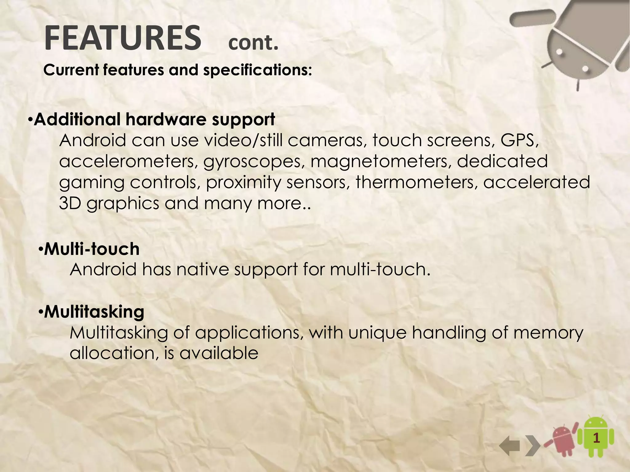 10
•Additional hardware support
Android can use video/still cameras, touch screens, GPS,
accelerometers, gyroscopes, magnetometers, dedicated gaming
controls, proximity sensors, thermometers, accelerated 3D graphics
and many more..
FEATURES cont.
Current features and specifications:
•Multi-touch
Android has native support for multi-touch.
•Multitasking
Multitasking of applications, with unique handling of memory
allocation, is available
 