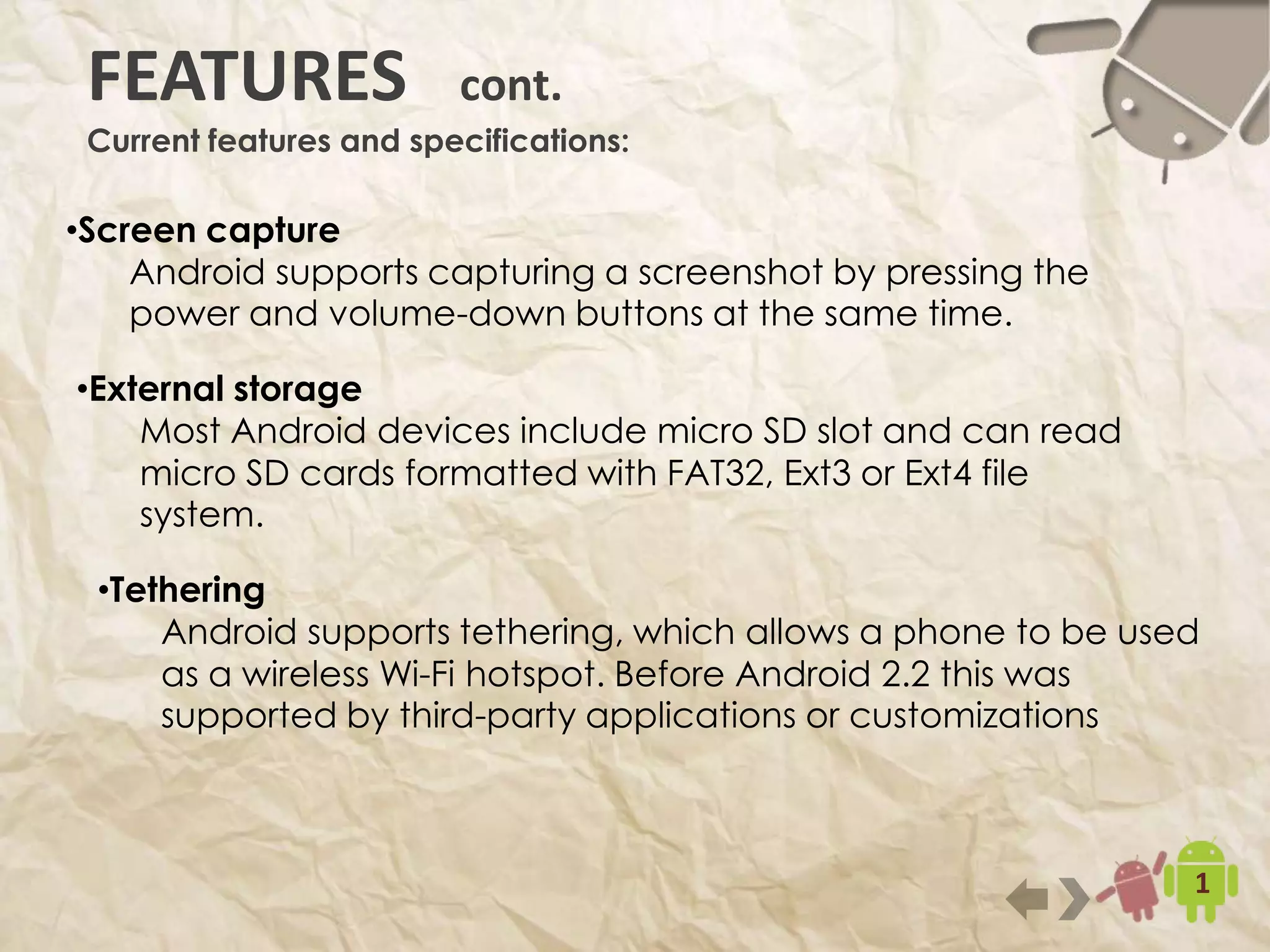 11
•Screen capture
Android supports capturing a screenshot by pressing the power and
volume-down buttons at the same time.
FEATURES cont.
Current features and specifications:
•External storage
Most Android devices include micro SD slot and can read micro
SD cards formatted with FAT32, Ext3 or Ext4 file system.
•Tethering
Android supports tethering, which allows a phone to be used as a
wireless Wi-Fi hotspot. Before Android 2.2 this was supported by
third-party applications or customizations
 