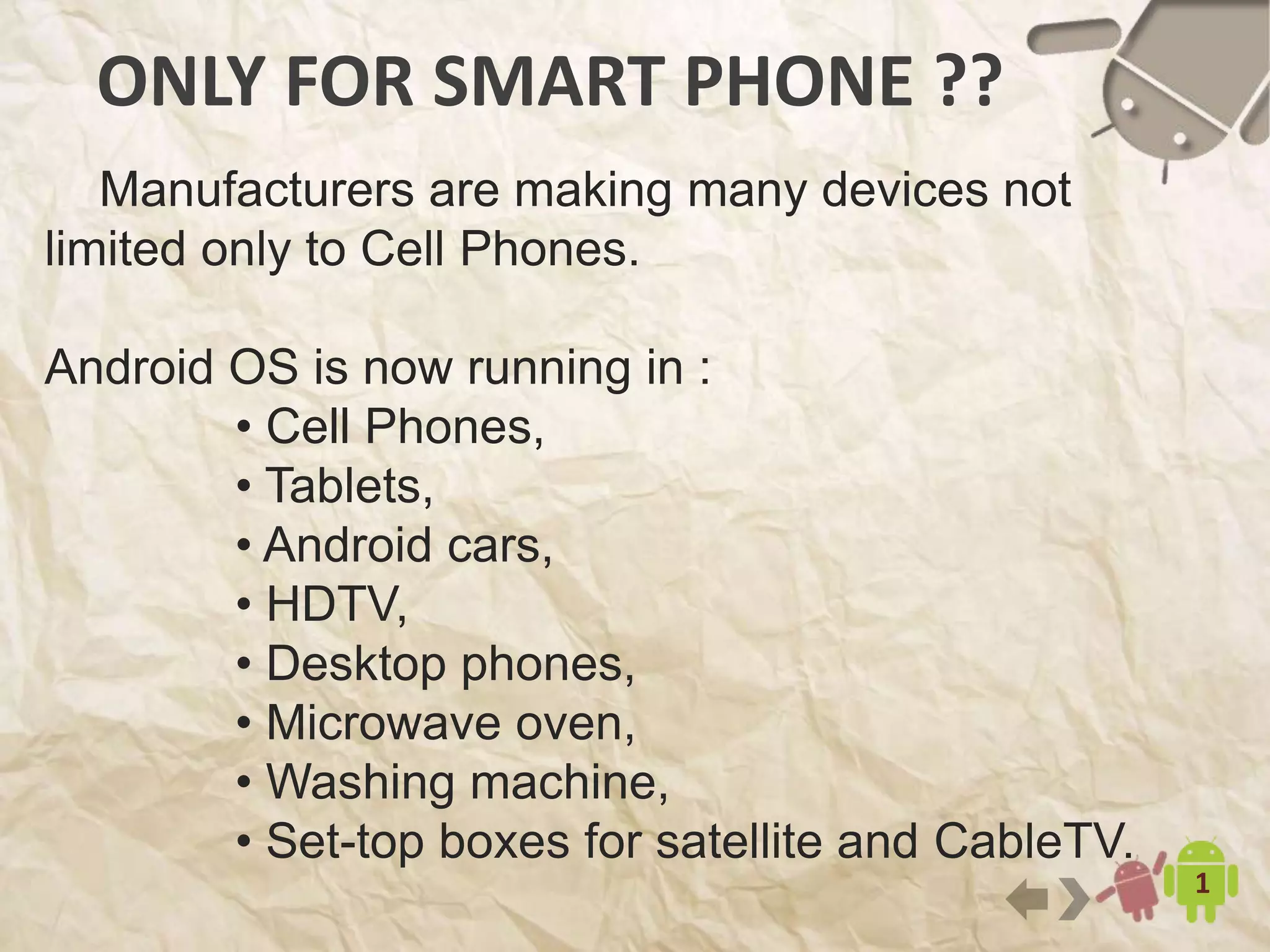 ONLY FOR SMART PHONE ??
15
Manufacturers are making many devices not
limited only to Cell Phones.
Android OS is now running in :
• Cell Phones,
• Tablets,
• Android cars,
• HDTV,
• Desktop phones,
• Microwave oven,
• Washing machine,
• Set-top boxes for satellite and CableTV.
 
