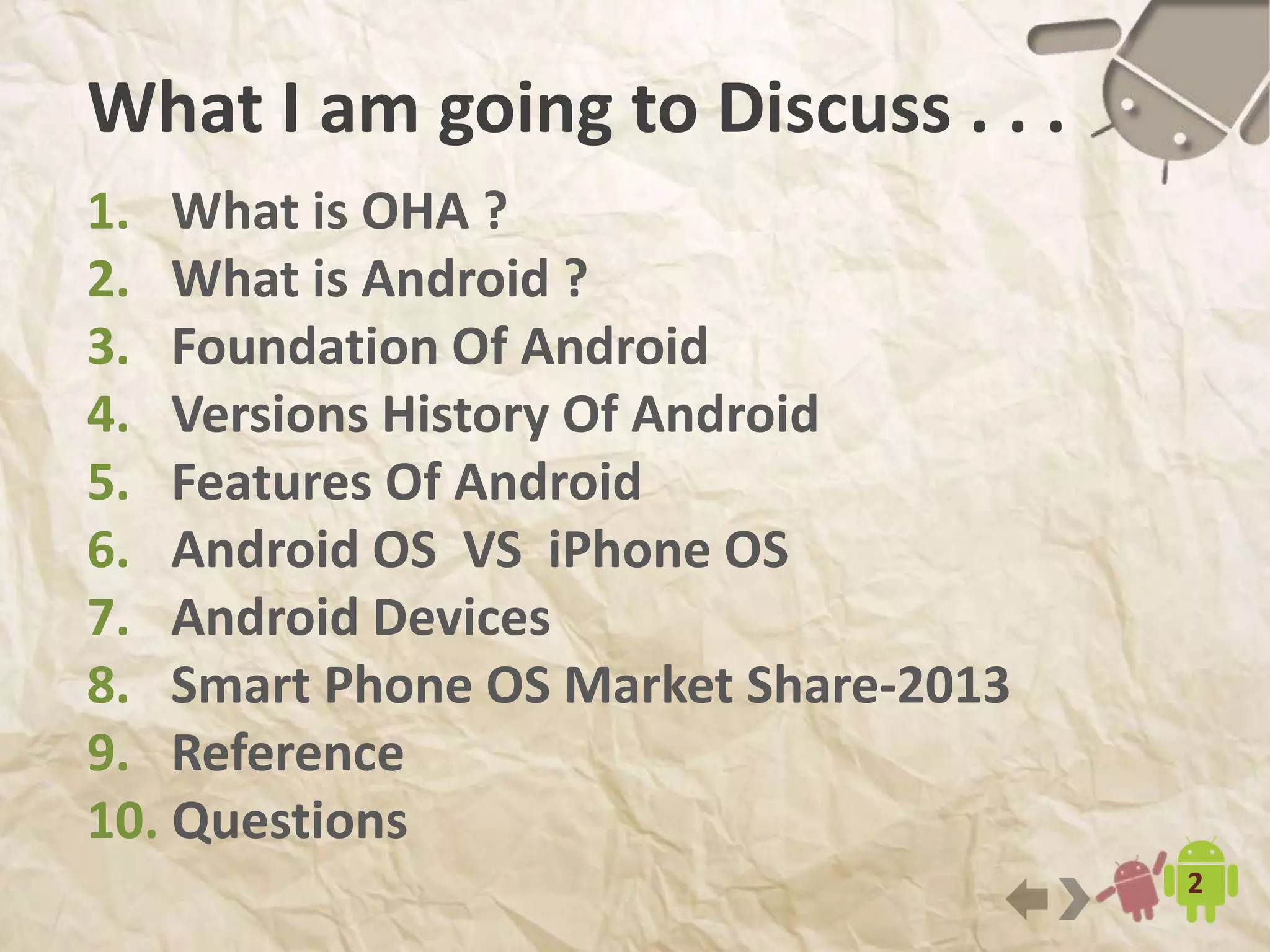 2
What I am going to Discuss . . .
1. What is OHA ?
2. What is Android ?
3. Foundation Of Android
4. Versions History Of Android
5. Features Of Android
6. Android OS VS iPhone OS
7. Android Devices
8. Smart Phone OS Market Share-2014
9. Reference
 