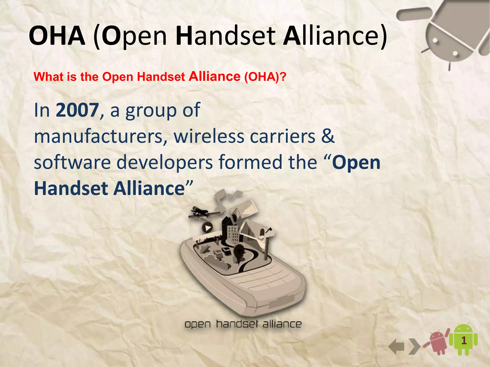 OHA (Open Handset Alliance)
3
What is the Open Handset Alliance (OHA)?
In 2007, a group of manufacturers,
wireless carriers & software developers
formed the “Open Handset Alliance”
 