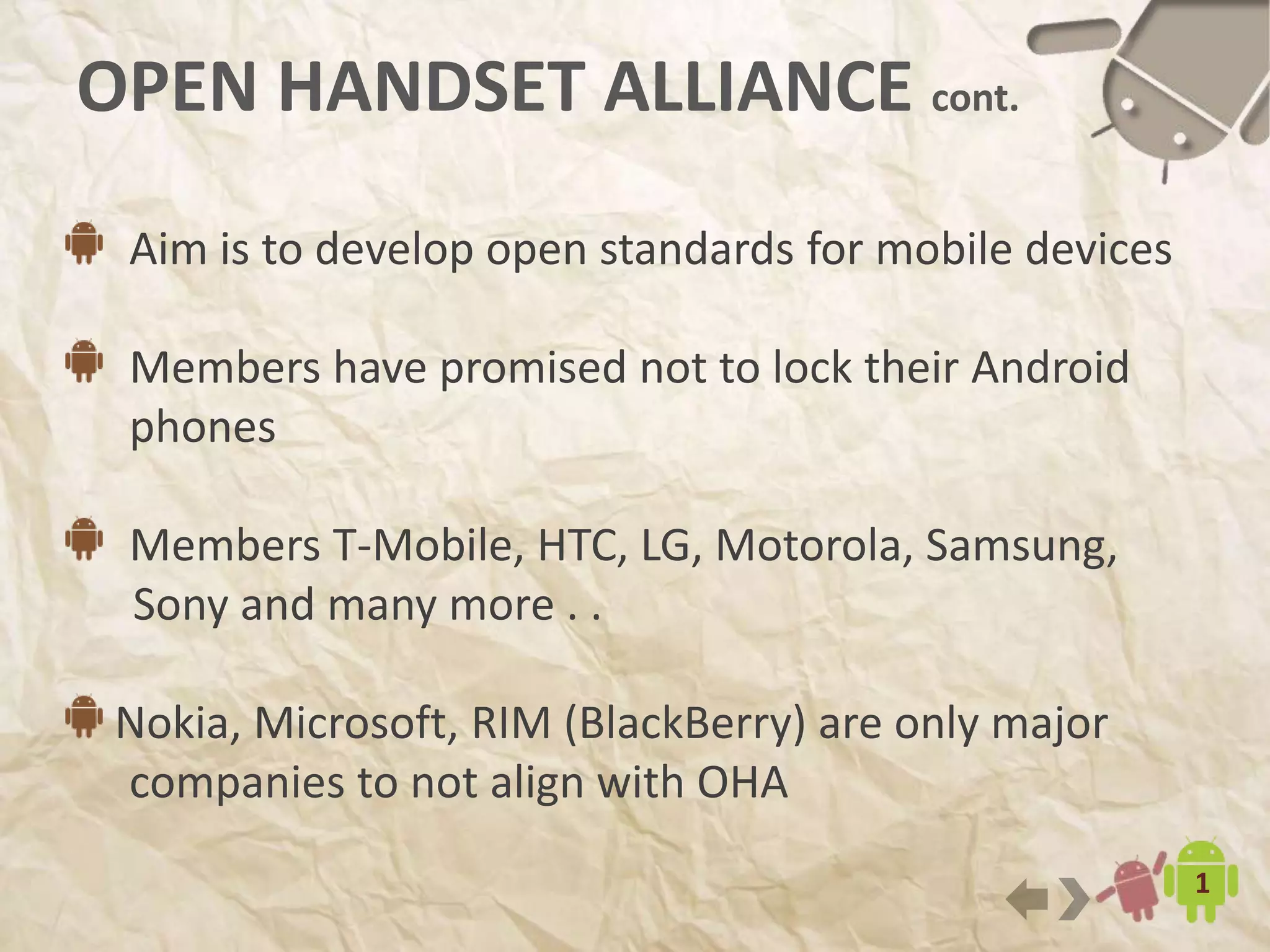 4
OPEN HANDSET ALLIANCE cont.
Aim is to develop open standards for mobile devices
Members have promised not to lock their Android
phones
Members T-Mobile, HTC, LG, Motorola, Samsung,
Sony and many more . .
Nokia, Microsoft, RIM (BlackBerry) are only major
companies to not align with OHA
 