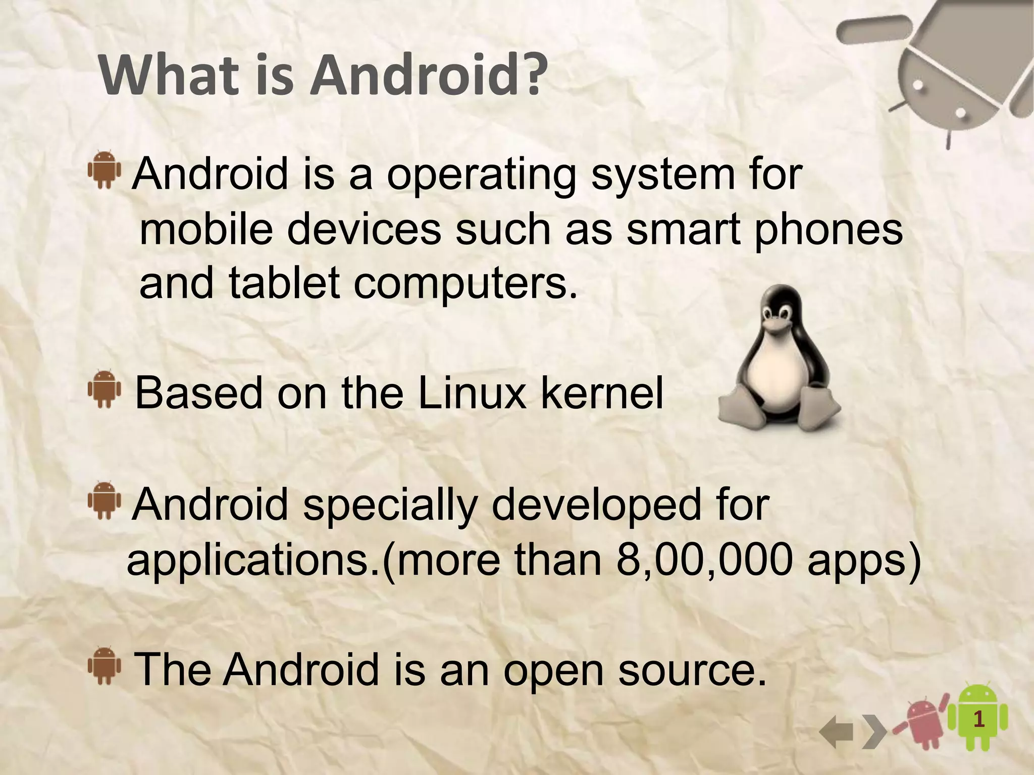 What is Android?
6
Android is a operating system for
mobile devices such as smart phones
and tablet computers.
Based on the Linux kernel
Android specially developed for
applications. 1.3+ million apps(as of August 2014)
The Android is an open source.
 