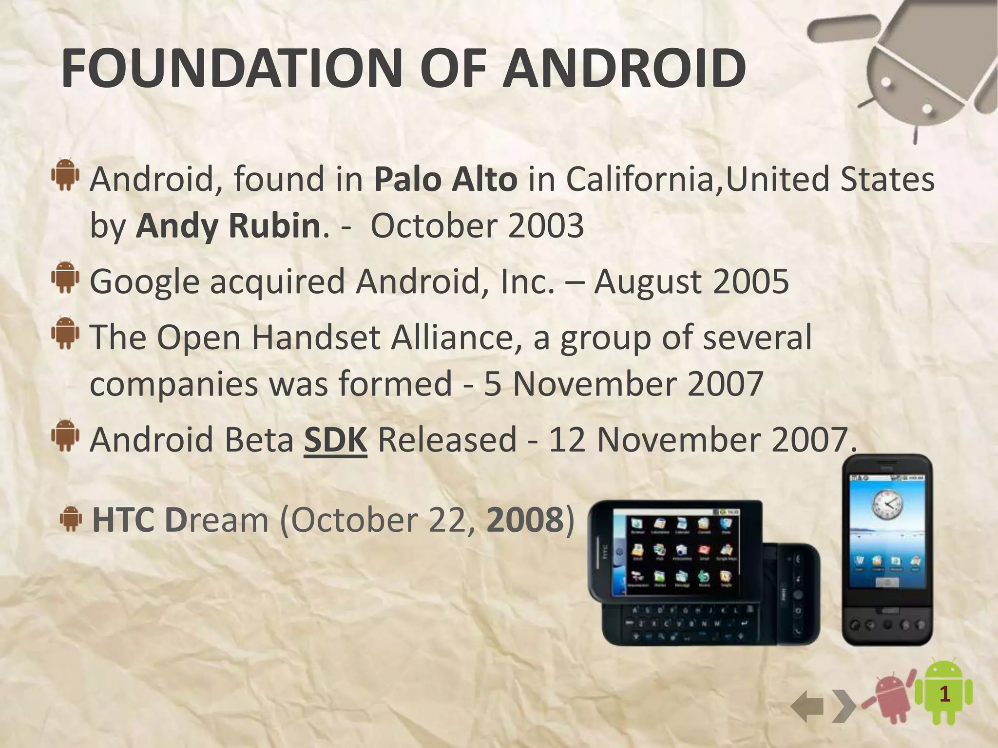7
HTC Dream (October 22, 2008)
FOUNDATION OF ANDROID
Android, found in Palo Alto in California,United States
by Andy Rubin. - October 2003
Google acquired Android, Inc. – August 2005
The Open Handset Alliance, a group of several
companies was formed - 5 November 2007
Android Beta SDK Released - 12 November 2007.
 