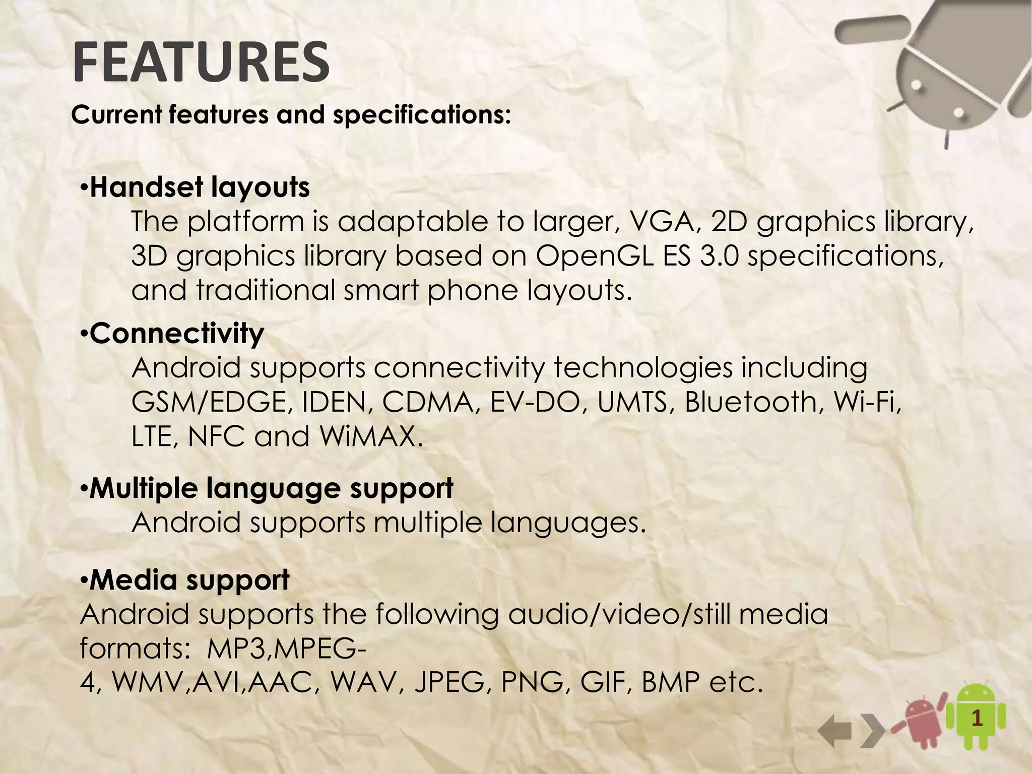 9
FEATURES
Current features and specifications:
•Handset layouts
The platform is adaptable to larger, VGA, 2D graphics library, 3D
graphics library based on OpenGL ES 3.0 specifications, and
traditional smart phone layouts.
•Connectivity
Android supports connectivity technologies including
GSM/EDGE, IDEN, CDMA, EV-DO, UMTS, Bluetooth, Wi-Fi,
LTE, NFC and WiMAX.
•Multiple language support
Android supports multiple languages.
•Media support
Android supports the following audio/video/still media formats:
MP3,MPEG-4, WMV,AVI,AAC, WAV, JPEG, PNG, GIF, BMP etc.
 