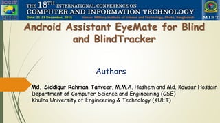 Android Assistant EyeMate for Blind
and BlindTracker
Authors
Md. Siddiqur Rahman Tanveer, M.M.A. Hashem and Md. Kowsar Hossain
Department of Computer Science and Engineering (CSE)
Khulna University of Engineering & Technology (KUET)
 