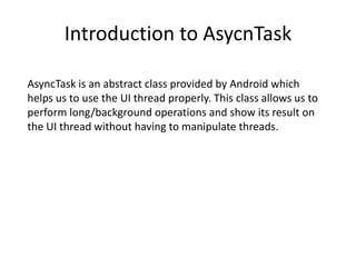 Introduction to AsycnTask
AsyncTask is an abstract class provided by Android which
helps us to use the UI thread properly. This class allows us to
perform long/background operations and show its result on
the UI thread without having to manipulate threads.
 