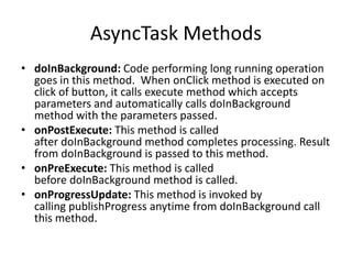 AsyncTask Methods
• doInBackground: Code performing long running operation
goes in this method. When onClick method is executed on
click of button, it calls execute method which accepts
parameters and automatically calls doInBackground
method with the parameters passed.
• onPostExecute: This method is called
after doInBackground method completes processing. Result
from doInBackground is passed to this method.
• onPreExecute: This method is called
before doInBackground method is called.
• onProgressUpdate: This method is invoked by
calling publishProgress anytime from doInBackground call
this method.
 