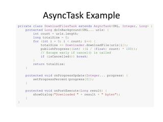 AsyncTask Example
private class DownloadFilesTask extends AsyncTask<URL, Integer, Long> {
protected Long doInBackground(URL... urls) {
int count = urls.length;
long totalSize = 0;
for (int i = 0; i < count; i++) {
totalSize += Downloader.downloadFile(urls[i]);
publishProgress((int) ((i / (float) count) * 100));
// Escape early if cancel() is called
if (isCancelled()) break;
}
return totalSize;
}
protected void onProgressUpdate(Integer... progress) {
setProgressPercent(progress[0]);
}
protected void onPostExecute(Long result) {
showDialog("Downloaded " + result + " bytes");
}
}
 